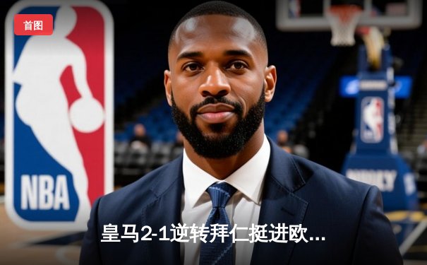 皇马2-1逆转拜仁挺进欧冠决赛，本泽马绝杀引燃伯纳乌