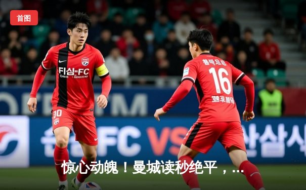 惊心动魄！曼城读秒绝平，点球大战力克皇马挺进欧冠四强