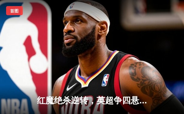 红魔绝杀逆转，英超争四悬念再起