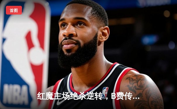 红魔主场绝杀逆转，B费传射建功助曼联3-2险胜阿斯顿维拉